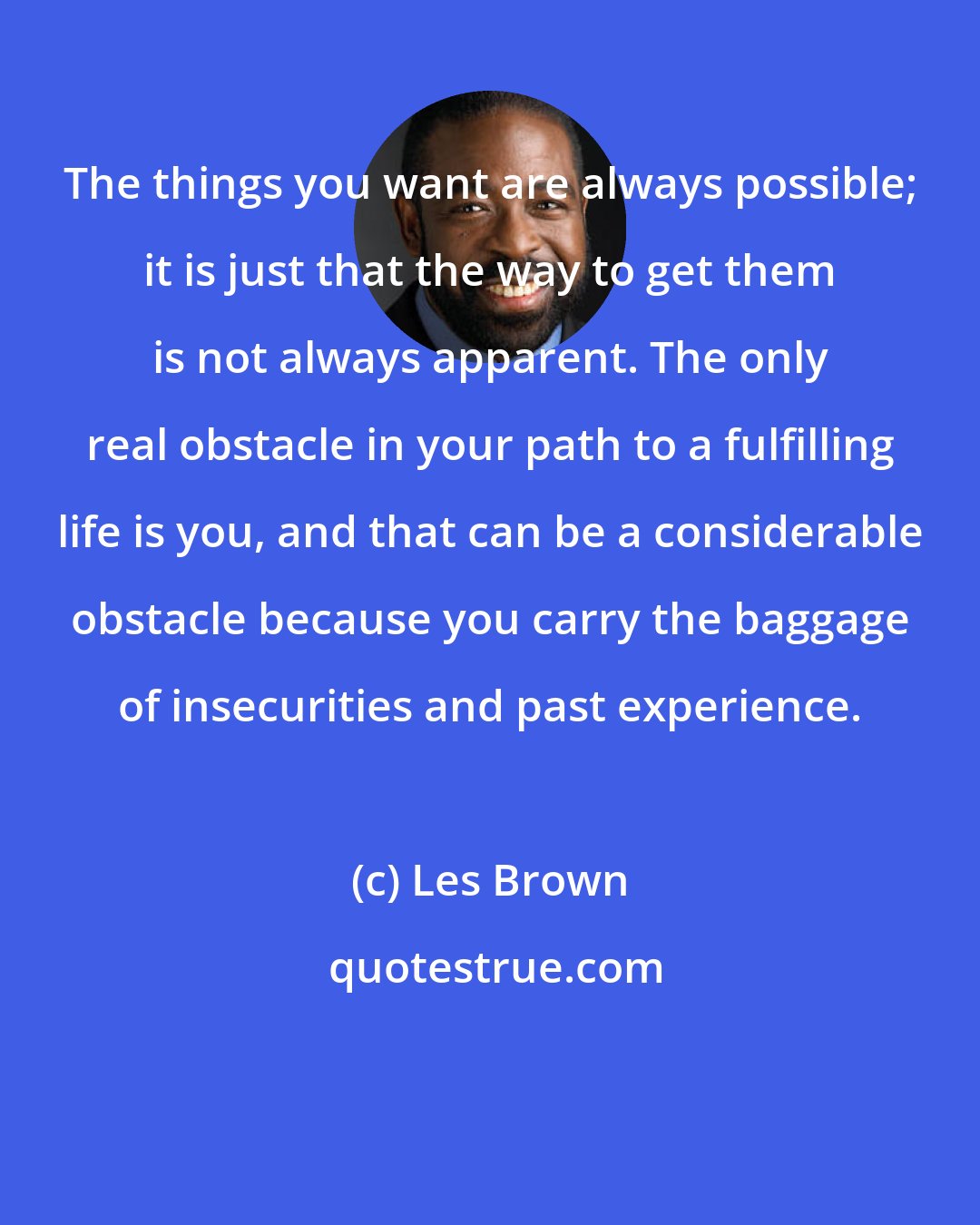 Les Brown: The things you want are always possible; it is just that the way to get them is not always apparent. The only real obstacle in your path to a fulfilling life is you, and that can be a considerable obstacle because you carry the baggage of insecurities and past experience.