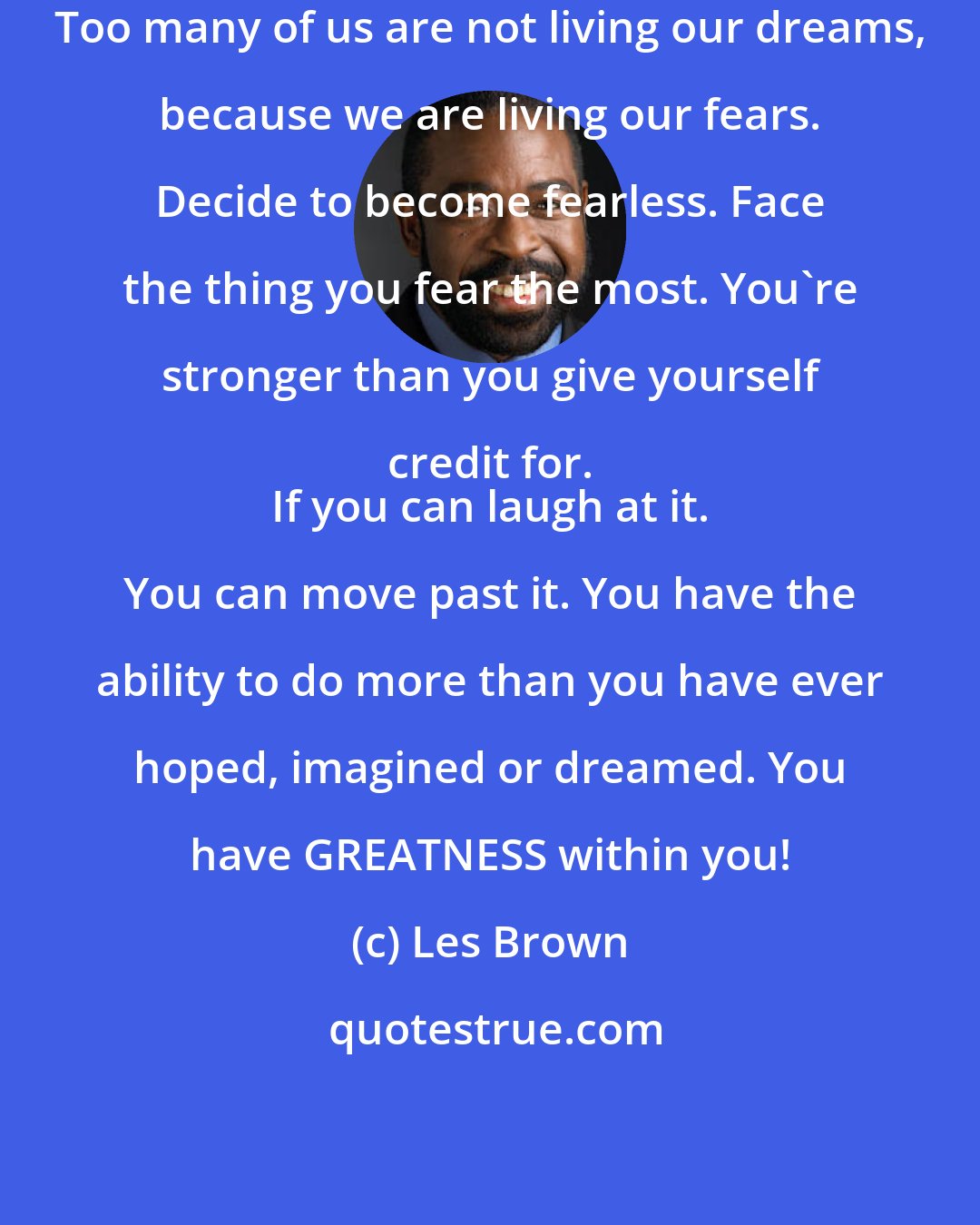 Les Brown: Too many of us are not living our dreams, because we are living our fears. Decide to become fearless. Face the thing you fear the most. You're stronger than you give yourself credit for. 
 If you can laugh at it. You can move past it. You have the ability to do more than you have ever hoped, imagined or dreamed. You have GREATNESS within you!
