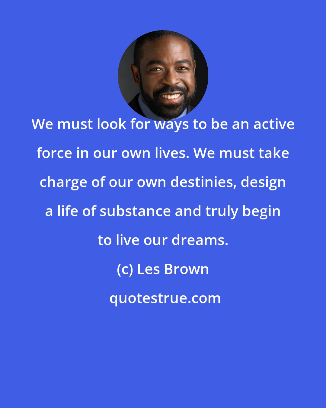 Les Brown: We must look for ways to be an active force in our own lives. We must take charge of our own destinies, design a life of substance and truly begin to live our dreams.