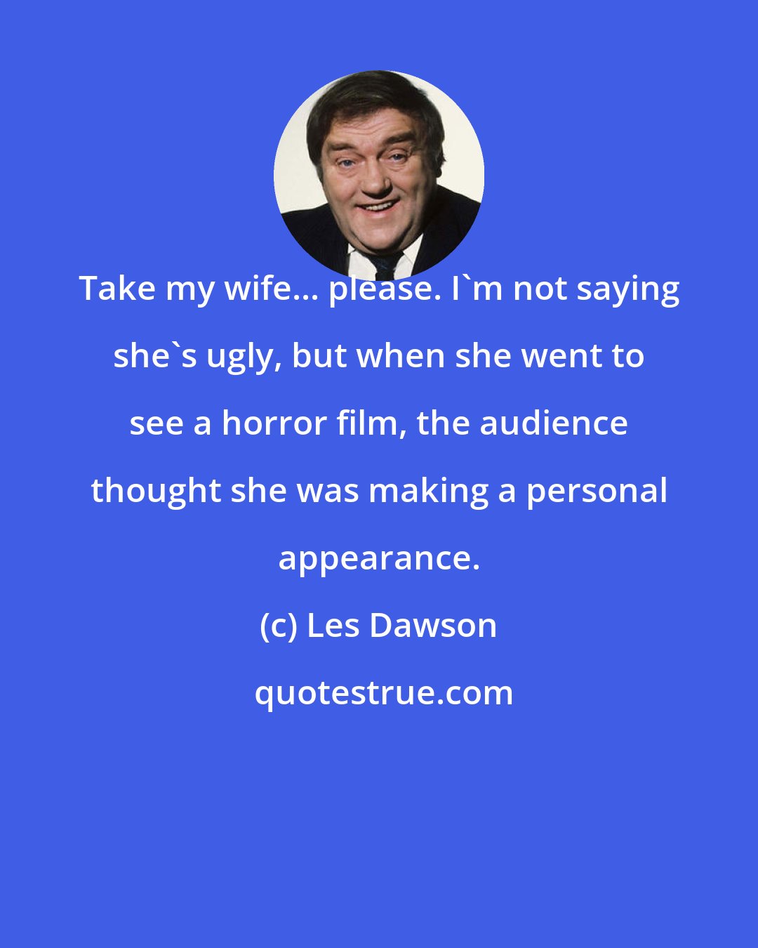 Les Dawson: Take my wife... please. I'm not saying she's ugly, but when she went to see a horror film, the audience thought she was making a personal appearance.