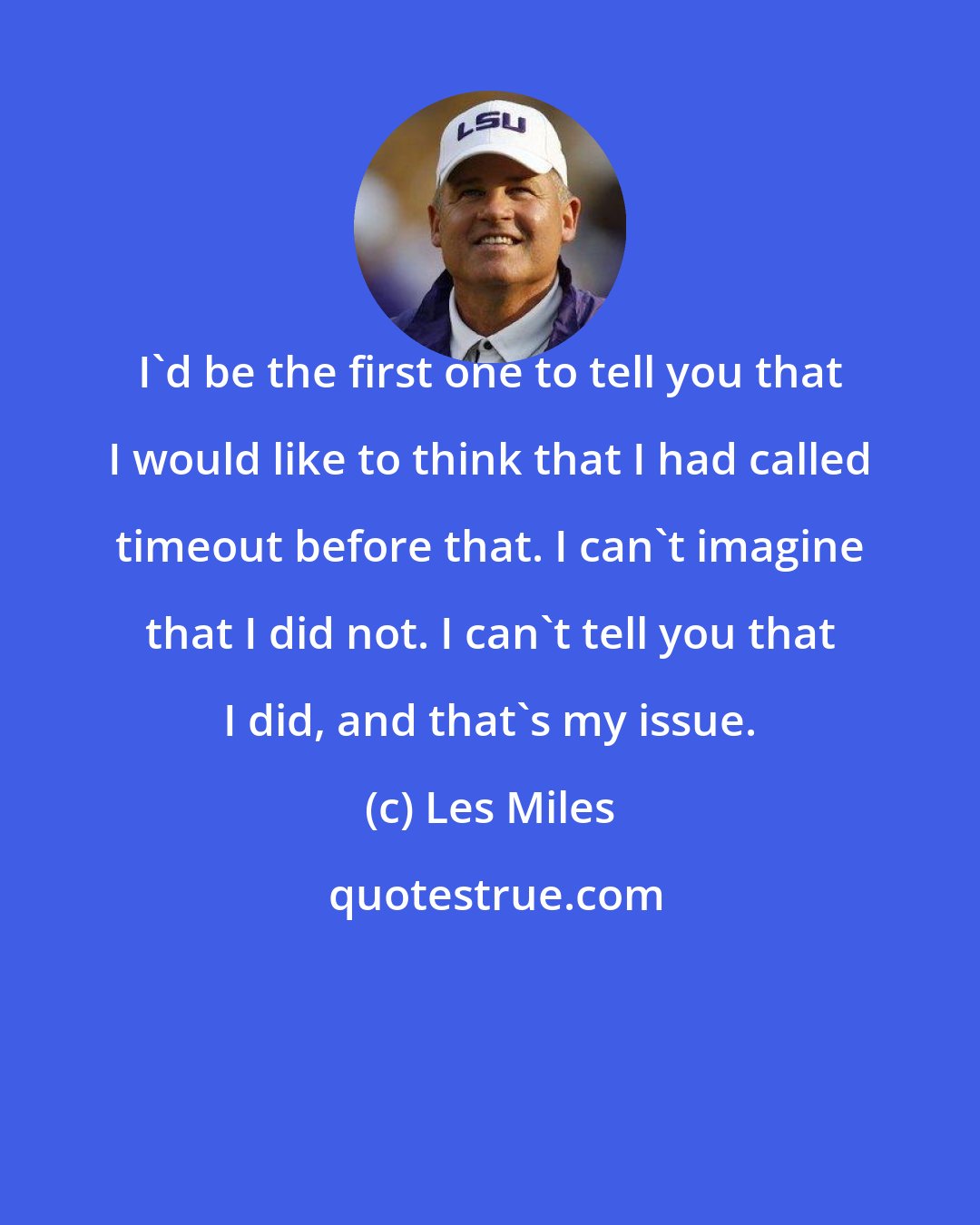 Les Miles: I'd be the first one to tell you that I would like to think that I had called timeout before that. I can't imagine that I did not. I can't tell you that I did, and that's my issue.