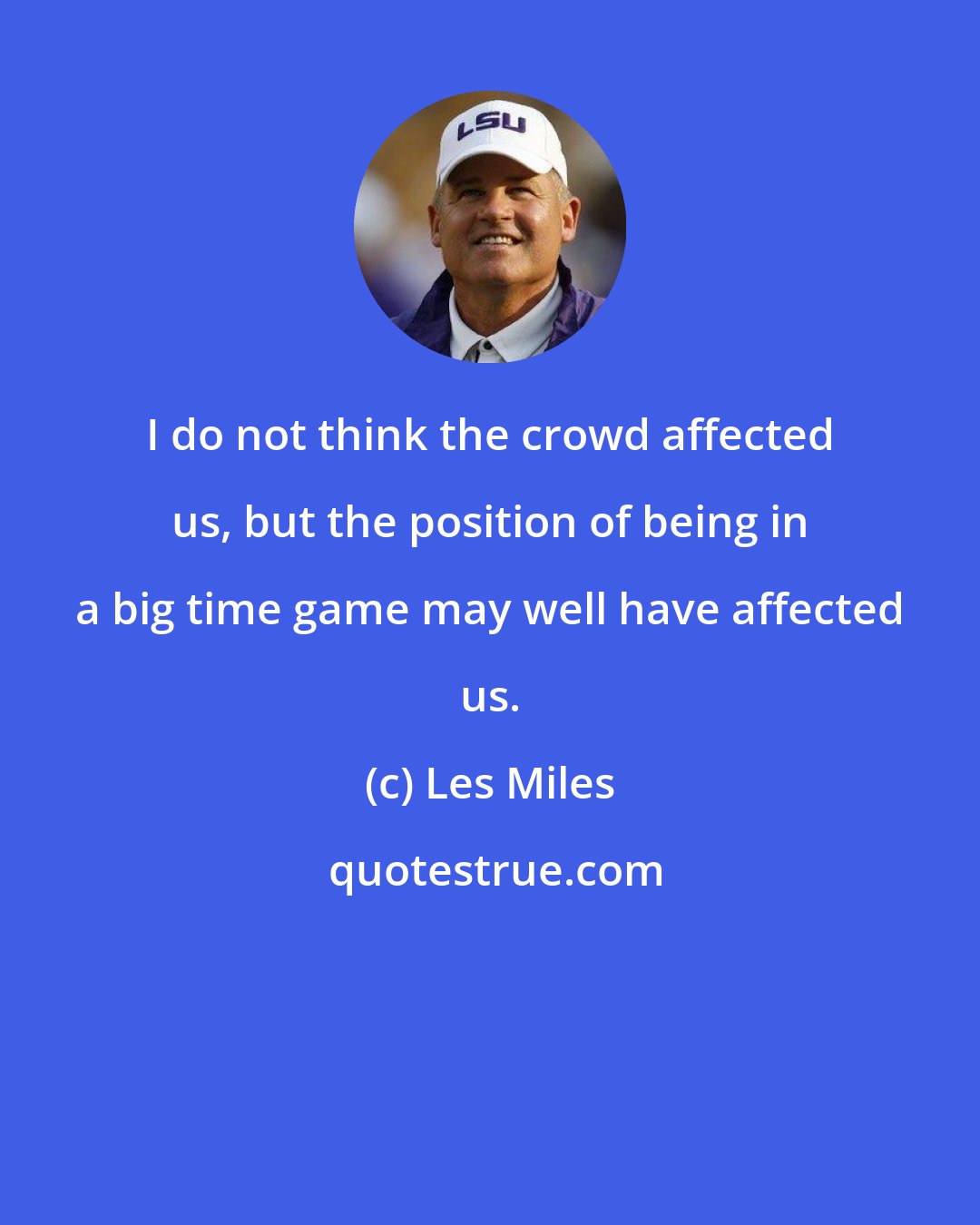 Les Miles: I do not think the crowd affected us, but the position of being in a big time game may well have affected us.