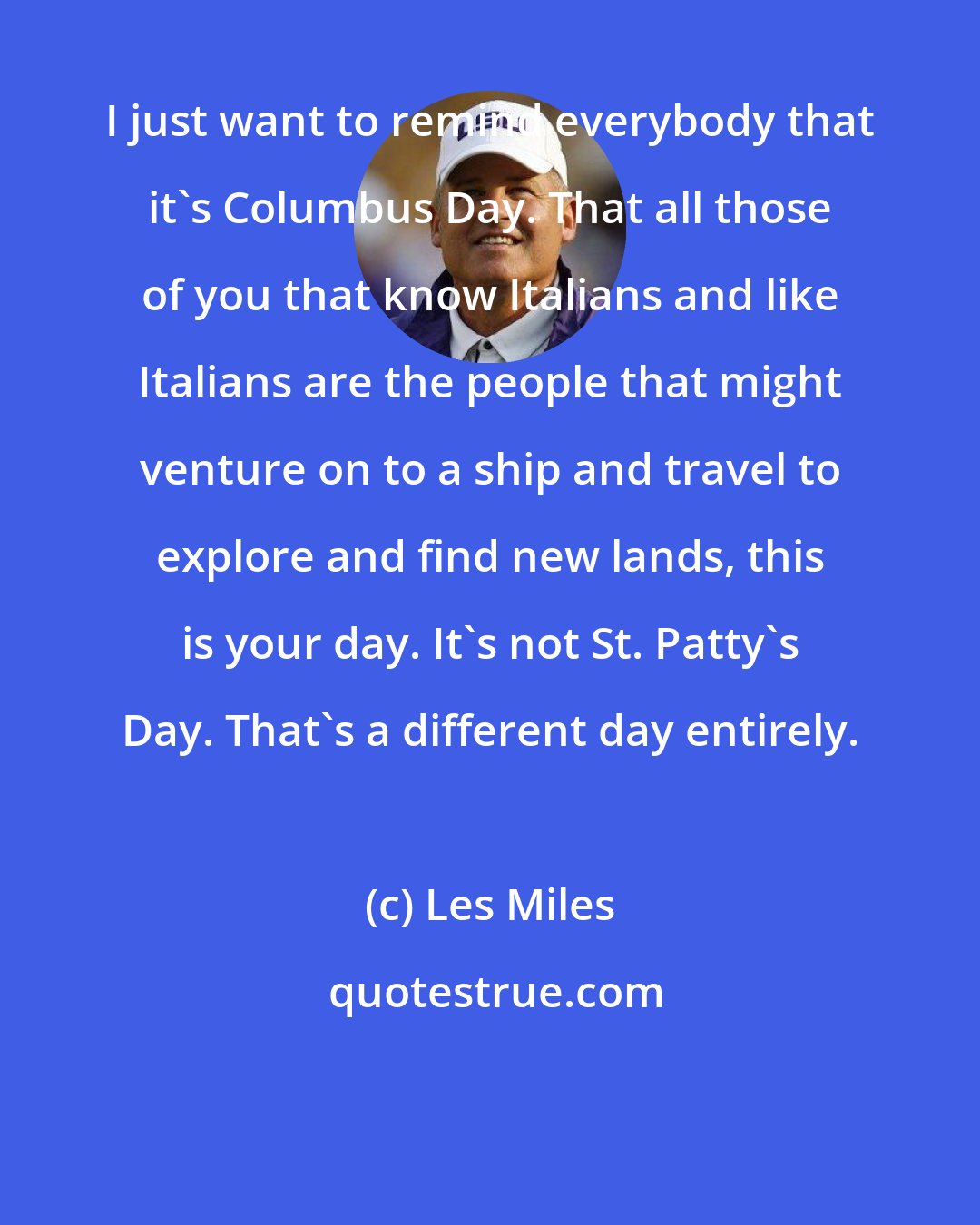 Les Miles: I just want to remind everybody that it's Columbus Day. That all those of you that know Italians and like Italians are the people that might venture on to a ship and travel to explore and find new lands, this is your day. It's not St. Patty's Day. That's a different day entirely.