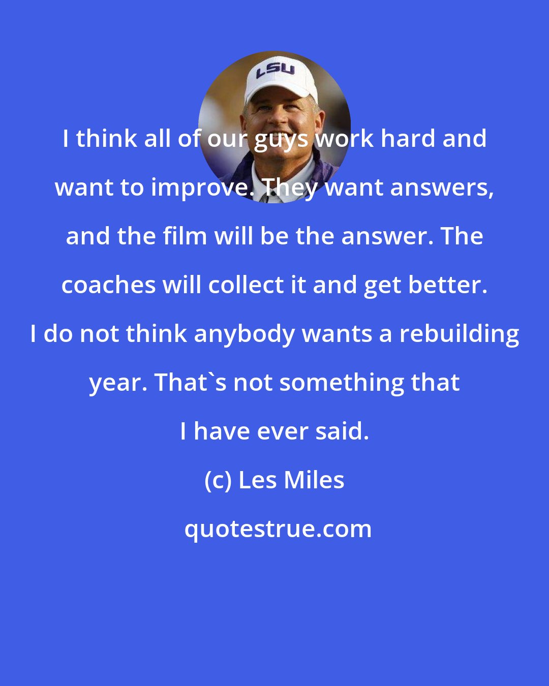 Les Miles: I think all of our guys work hard and want to improve. They want answers, and the film will be the answer. The coaches will collect it and get better. I do not think anybody wants a rebuilding year. That's not something that I have ever said.