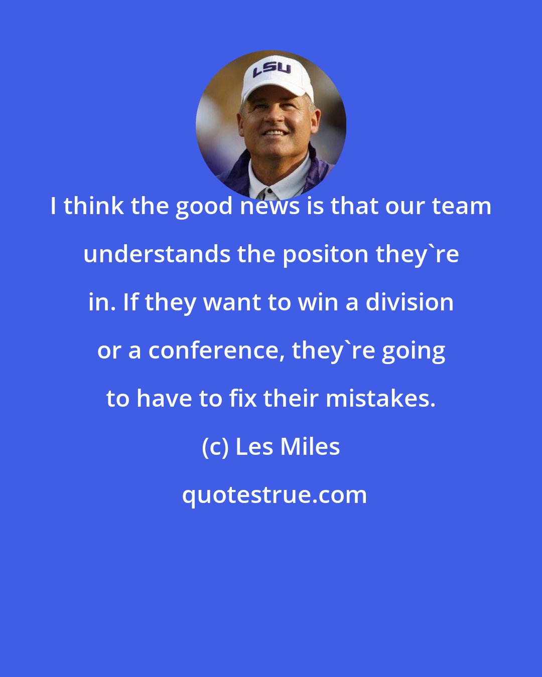 Les Miles: I think the good news is that our team understands the positon they're in. If they want to win a division or a conference, they're going to have to fix their mistakes.