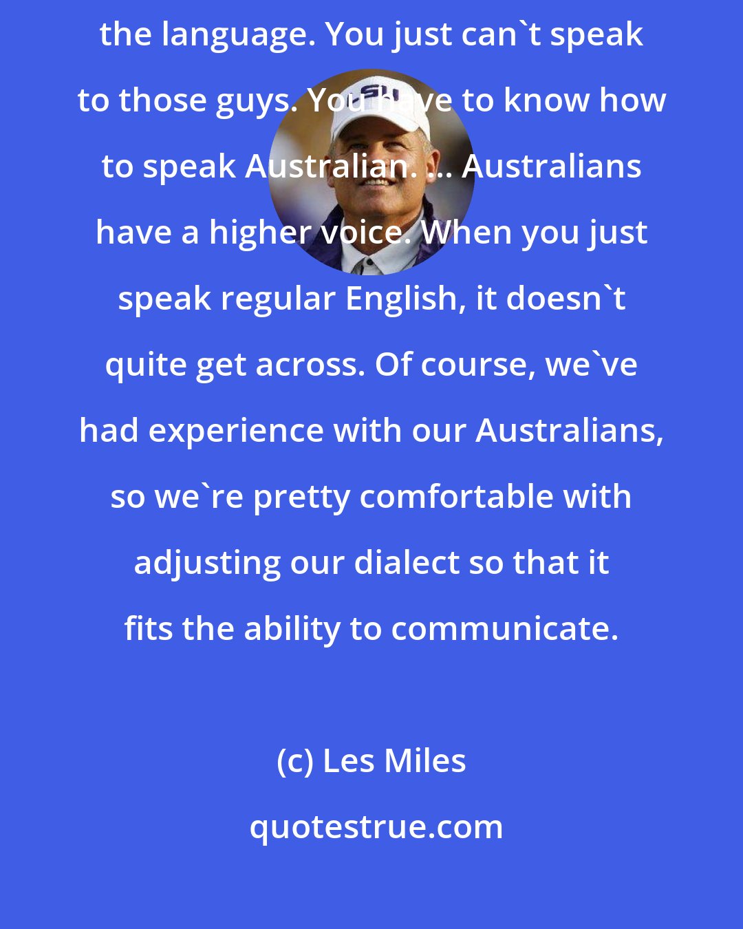 Les Miles: Jamie Keehn, our second Australian punter. Again, you have to learn the language. You just can't speak to those guys. You have to know how to speak Australian. ... Australians have a higher voice. When you just speak regular English, it doesn't quite get across. Of course, we've had experience with our Australians, so we're pretty comfortable with adjusting our dialect so that it fits the ability to communicate.