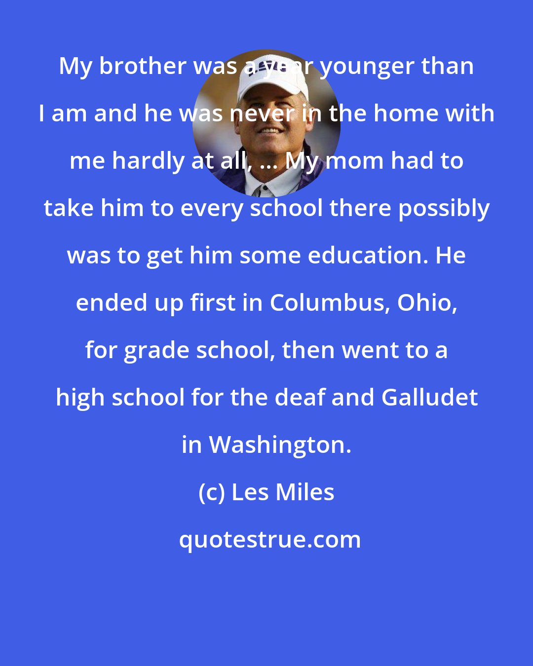 Les Miles: My brother was a year younger than I am and he was never in the home with me hardly at all, ... My mom had to take him to every school there possibly was to get him some education. He ended up first in Columbus, Ohio, for grade school, then went to a high school for the deaf and Galludet in Washington.