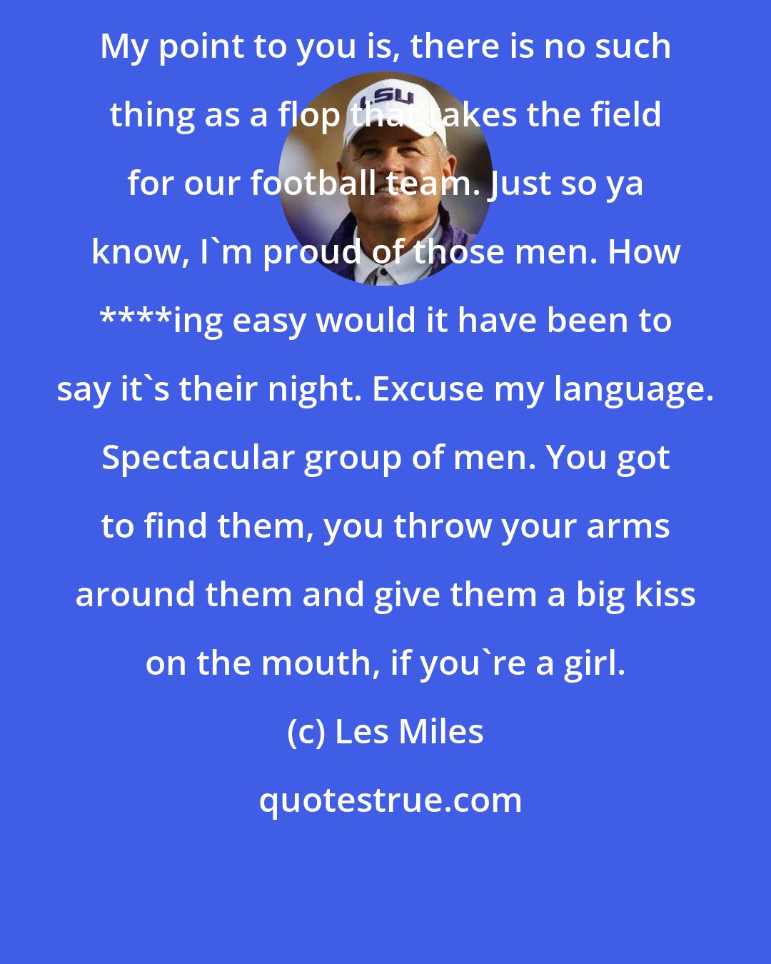 Les Miles: My point to you is, there is no such thing as a flop that takes the field for our football team. Just so ya know, I'm proud of those men. How ****ing easy would it have been to say it's their night. Excuse my language. Spectacular group of men. You got to find them, you throw your arms around them and give them a big kiss on the mouth, if you're a girl.