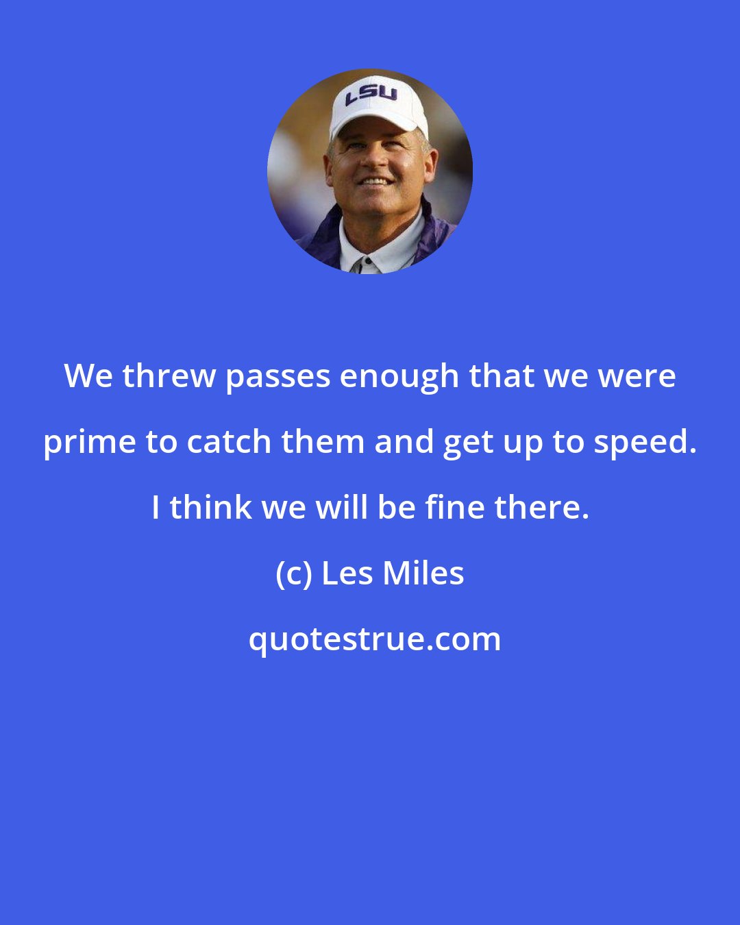 Les Miles: We threw passes enough that we were prime to catch them and get up to speed. I think we will be fine there.