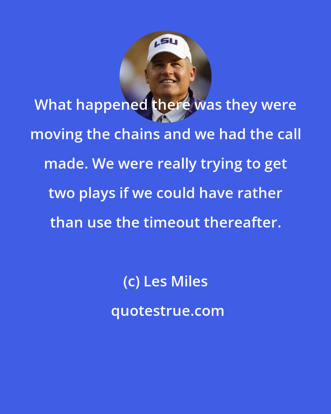 Les Miles: What happened there was they were moving the chains and we had the call made. We were really trying to get two plays if we could have rather than use the timeout thereafter.