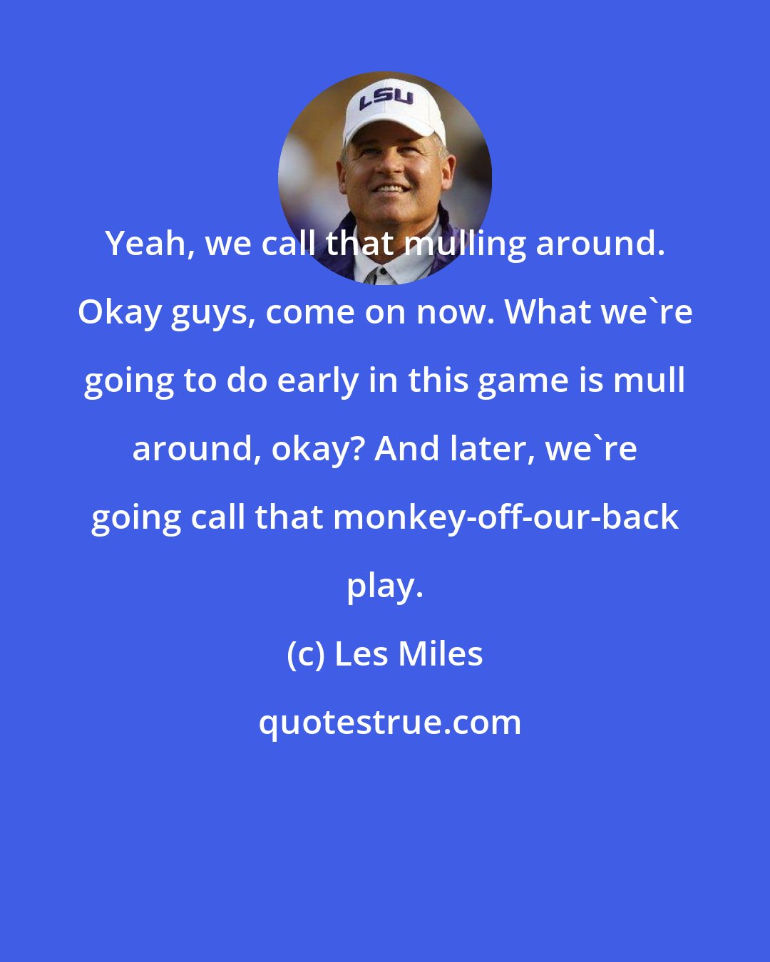 Les Miles: Yeah, we call that mulling around. Okay guys, come on now. What we're going to do early in this game is mull around, okay? And later, we're going call that monkey-off-our-back play.