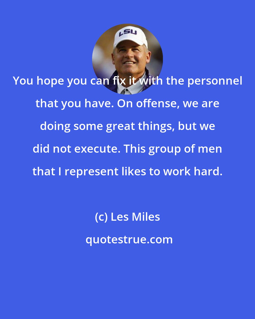 Les Miles: You hope you can fix it with the personnel that you have. On offense, we are doing some great things, but we did not execute. This group of men that I represent likes to work hard.