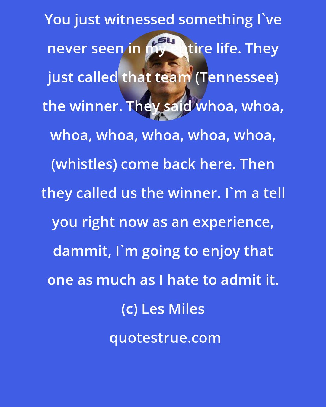 Les Miles: You just witnessed something I've never seen in my entire life. They just called that team (Tennessee) the winner. They said whoa, whoa, whoa, whoa, whoa, whoa, whoa, (whistles) come back here. Then they called us the winner. I'm a tell you right now as an experience, dammit, I'm going to enjoy that one as much as I hate to admit it.