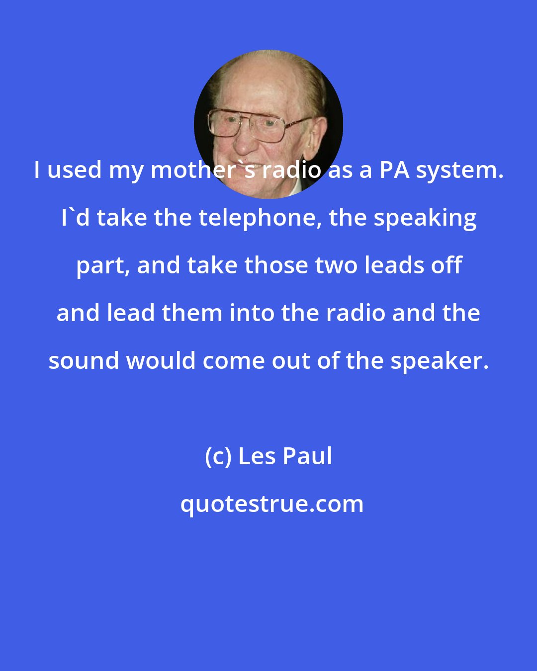 Les Paul: I used my mother's radio as a PA system. I'd take the telephone, the speaking part, and take those two leads off and lead them into the radio and the sound would come out of the speaker.