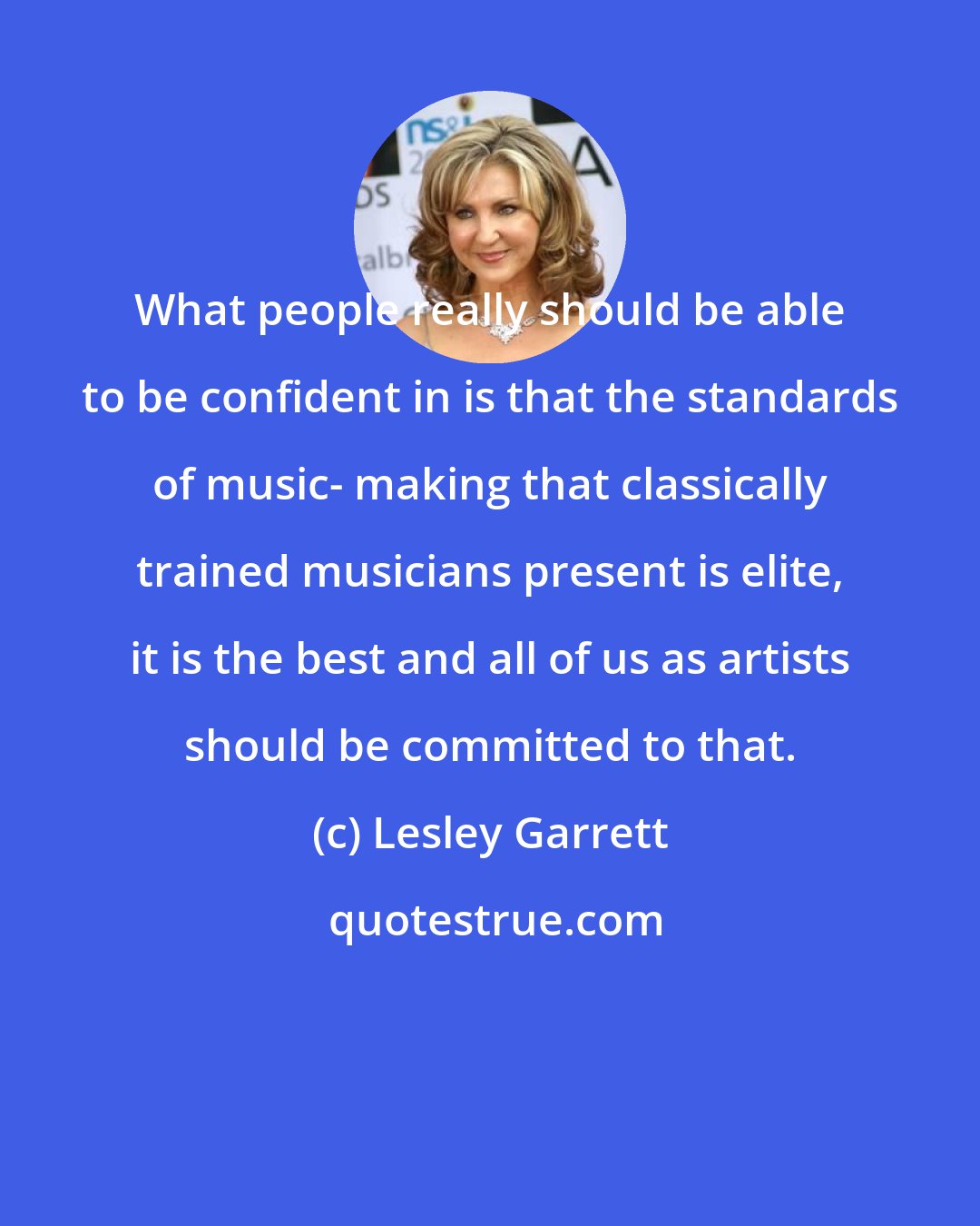 Lesley Garrett: What people really should be able to be confident in is that the standards of music- making that classically trained musicians present is elite, it is the best and all of us as artists should be committed to that.