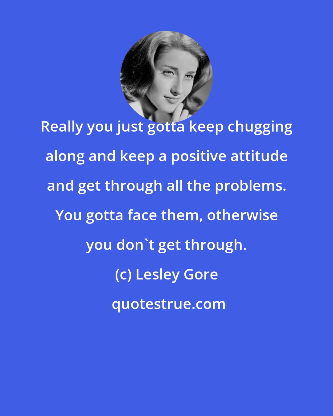 Lesley Gore: Really you just gotta keep chugging along and keep a positive attitude and get through all the problems. You gotta face them, otherwise you don't get through.