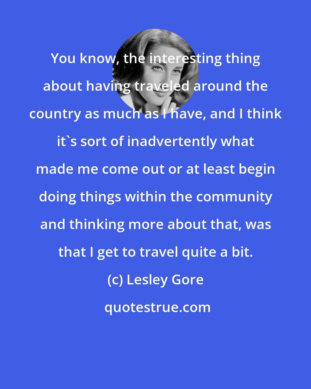 Lesley Gore: You know, the interesting thing about having traveled around the country as much as I have, and I think it's sort of inadvertently what made me come out or at least begin doing things within the community and thinking more about that, was that I get to travel quite a bit.