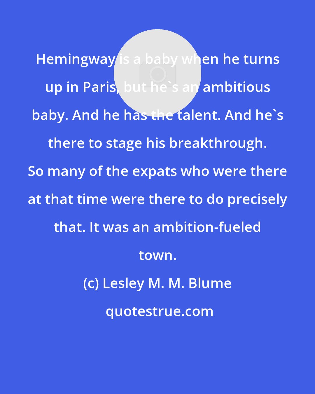 Lesley M. M. Blume: Hemingway is a baby when he turns up in Paris, but he's an ambitious baby. And he has the talent. And he's there to stage his breakthrough. So many of the expats who were there at that time were there to do precisely that. It was an ambition-fueled town.