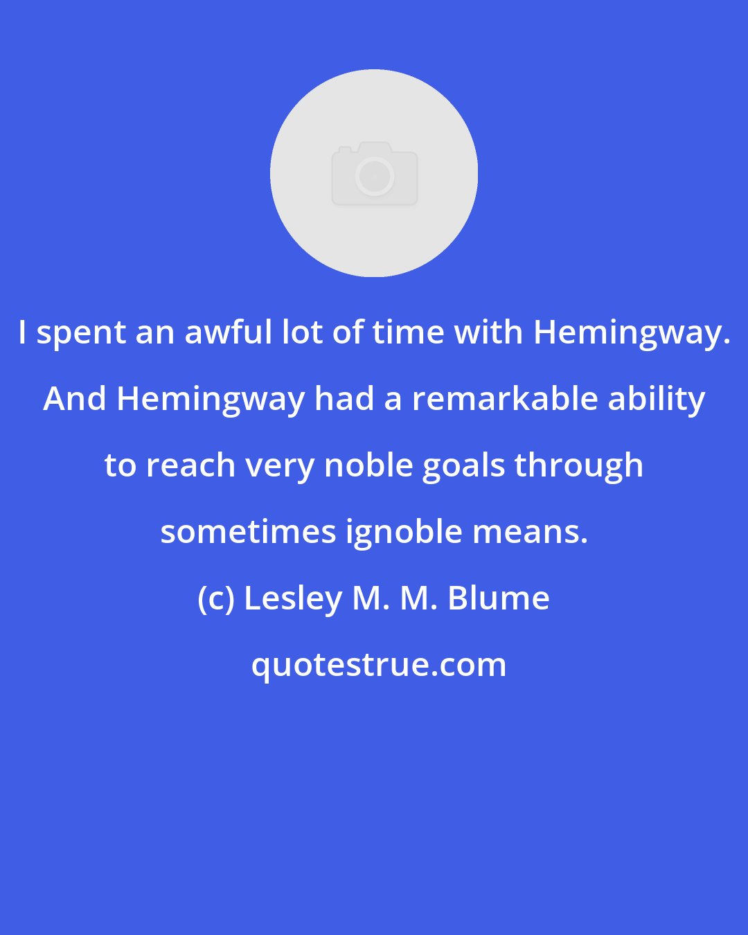 Lesley M. M. Blume: I spent an awful lot of time with Hemingway. And Hemingway had a remarkable ability to reach very noble goals through sometimes ignoble means.