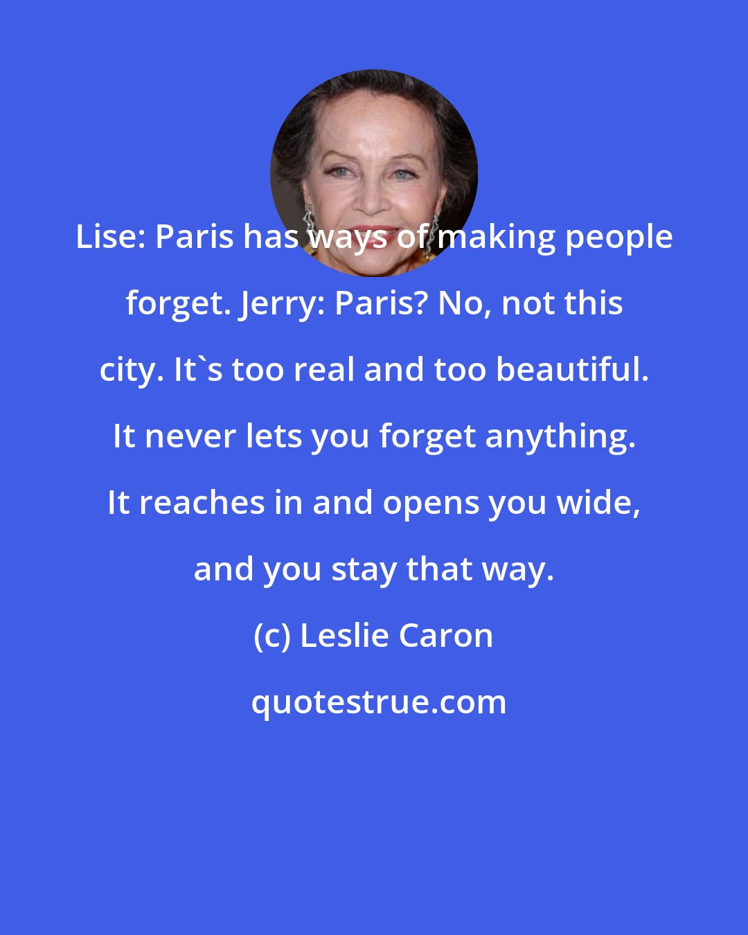Leslie Caron: Lise: Paris has ways of making people forget. Jerry: Paris? No, not this city. It's too real and too beautiful. It never lets you forget anything. It reaches in and opens you wide, and you stay that way.