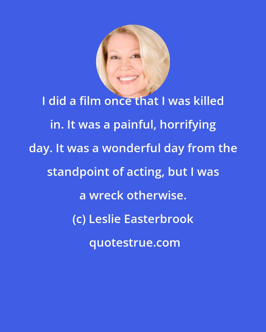 Leslie Easterbrook: I did a film once that I was killed in. It was a painful, horrifying day. It was a wonderful day from the standpoint of acting, but I was a wreck otherwise.