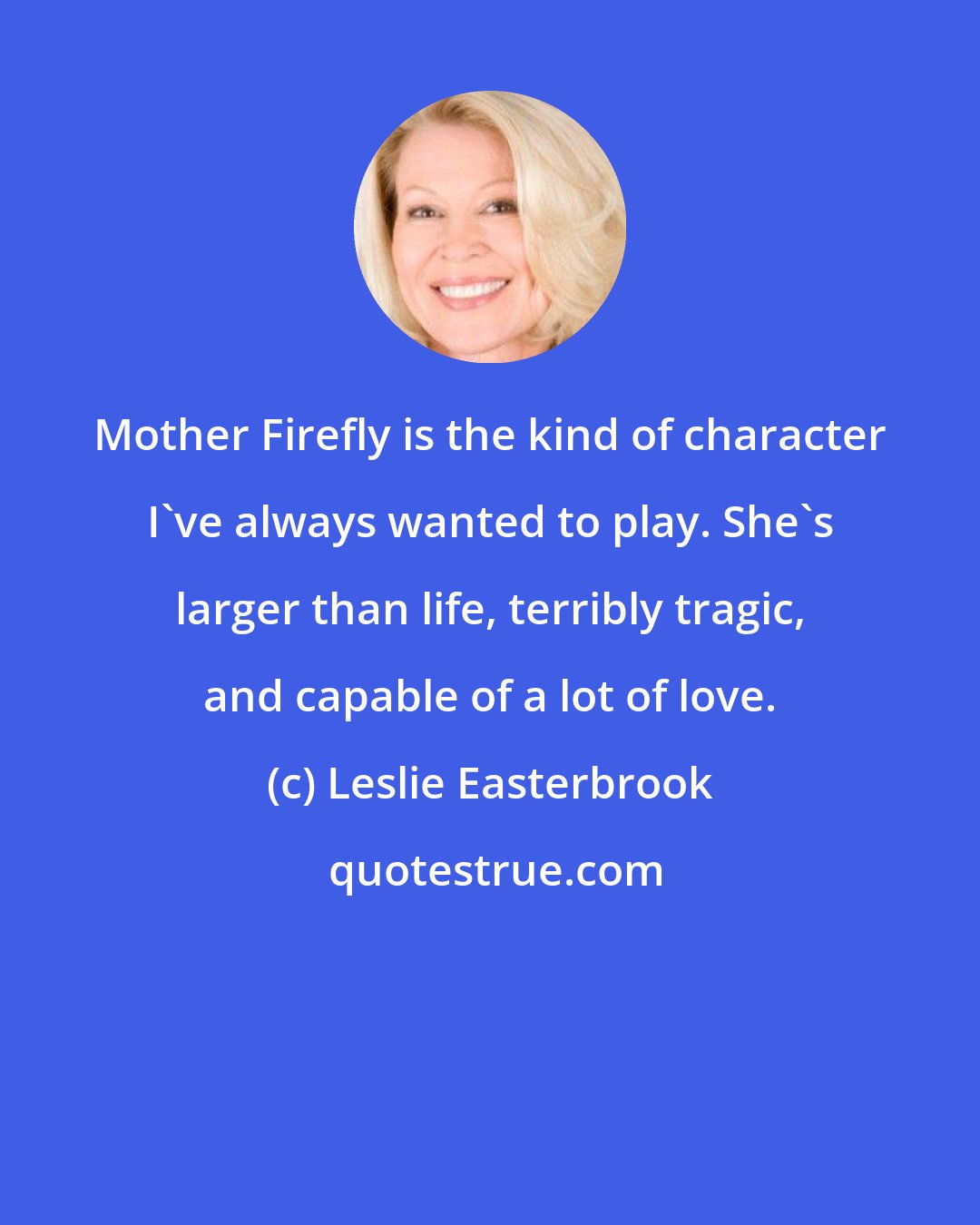 Leslie Easterbrook: Mother Firefly is the kind of character I've always wanted to play. She's larger than life, terribly tragic, and capable of a lot of love.