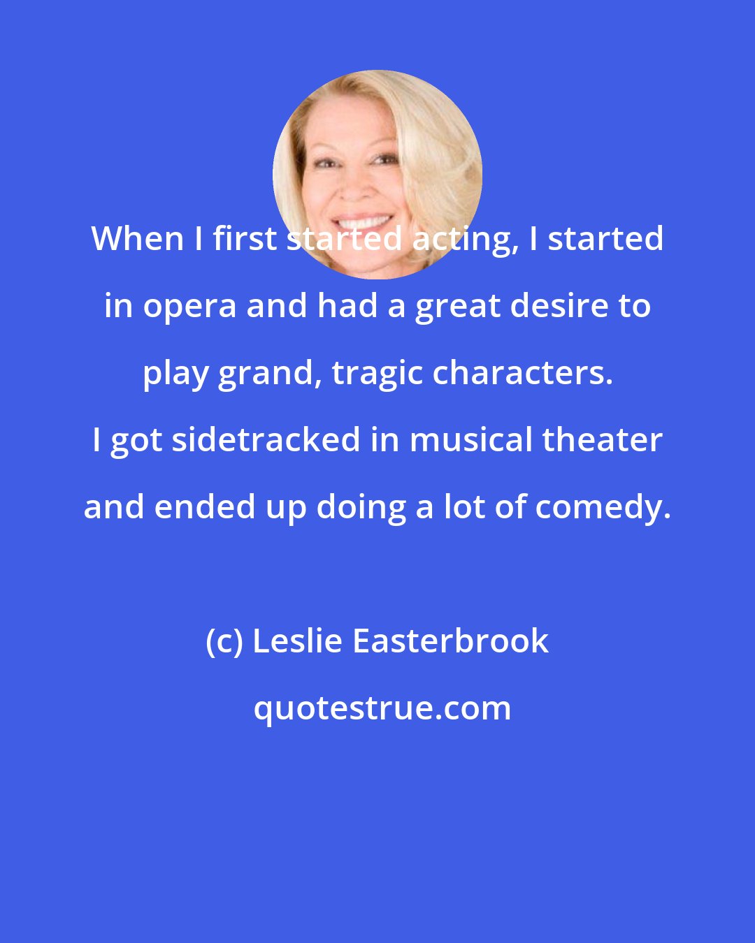 Leslie Easterbrook: When I first started acting, I started in opera and had a great desire to play grand, tragic characters. I got sidetracked in musical theater and ended up doing a lot of comedy.