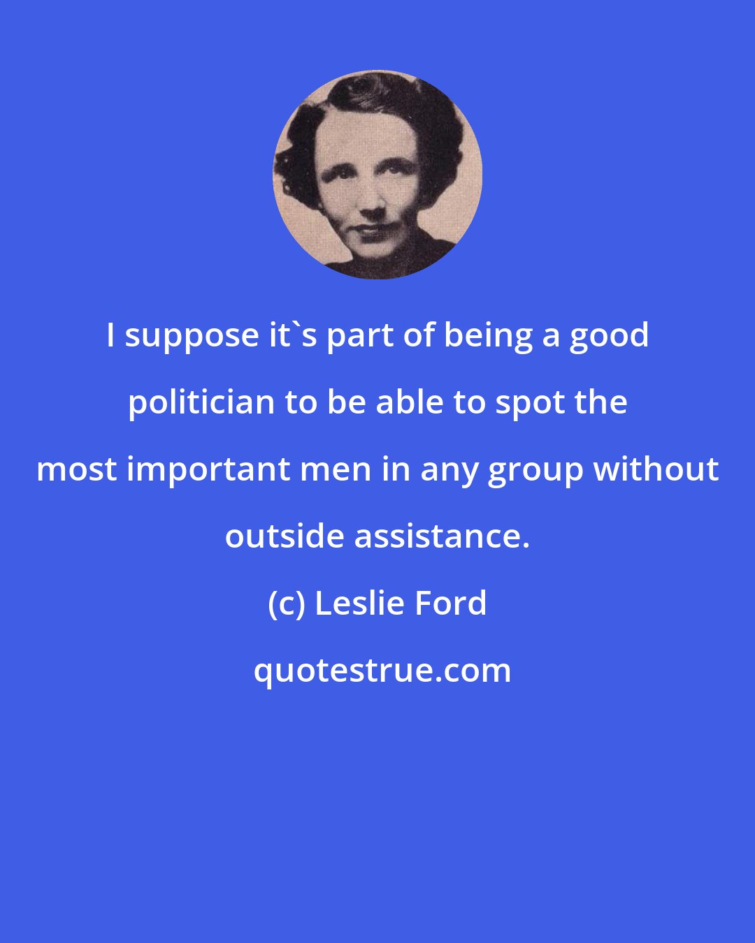 Leslie Ford: I suppose it's part of being a good politician to be able to spot the most important men in any group without outside assistance.