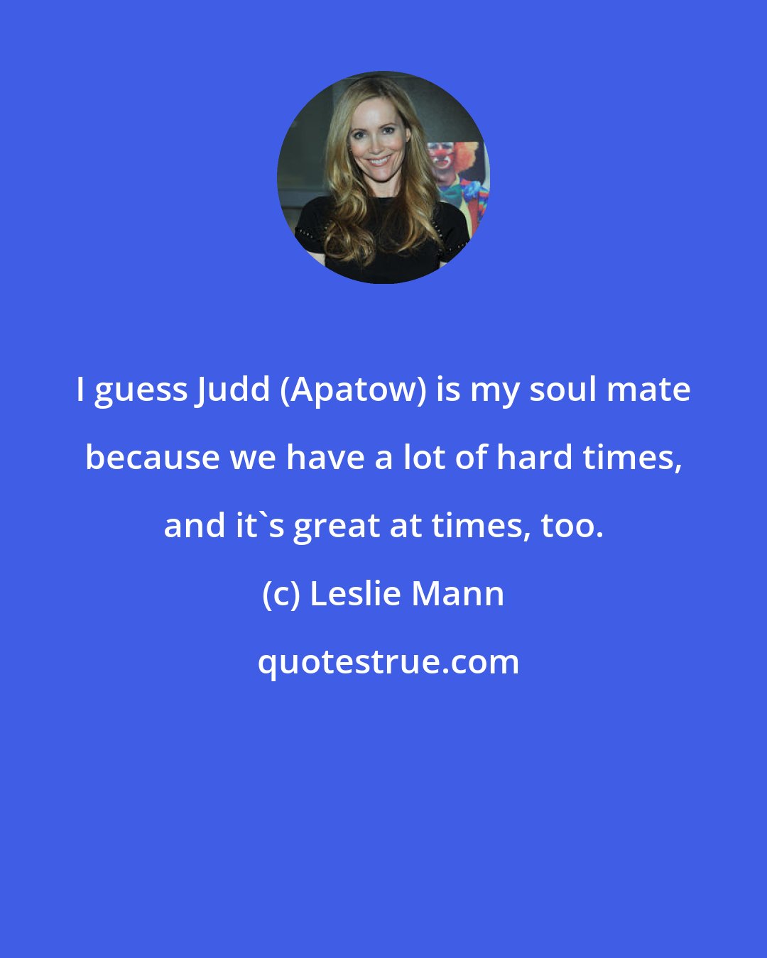 Leslie Mann: I guess Judd (Apatow) is my soul mate because we have a lot of hard times, and it's great at times, too.