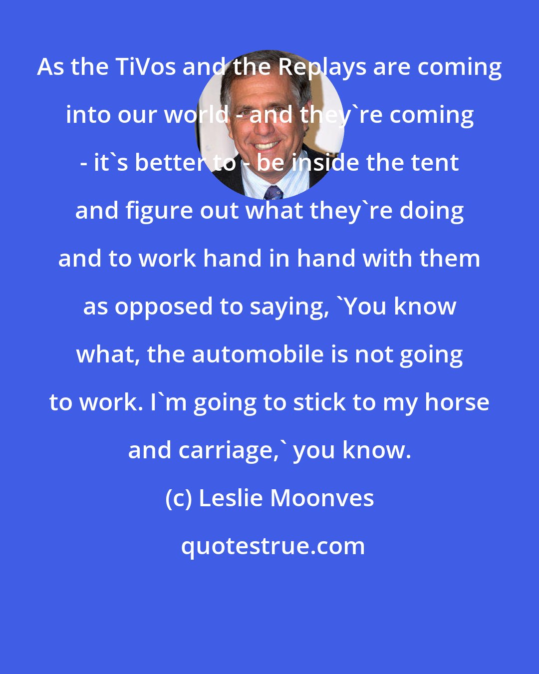 Leslie Moonves: As the TiVos and the Replays are coming into our world - and they're coming - it's better to - be inside the tent and figure out what they're doing and to work hand in hand with them as opposed to saying, 'You know what, the automobile is not going to work. I'm going to stick to my horse and carriage,' you know.