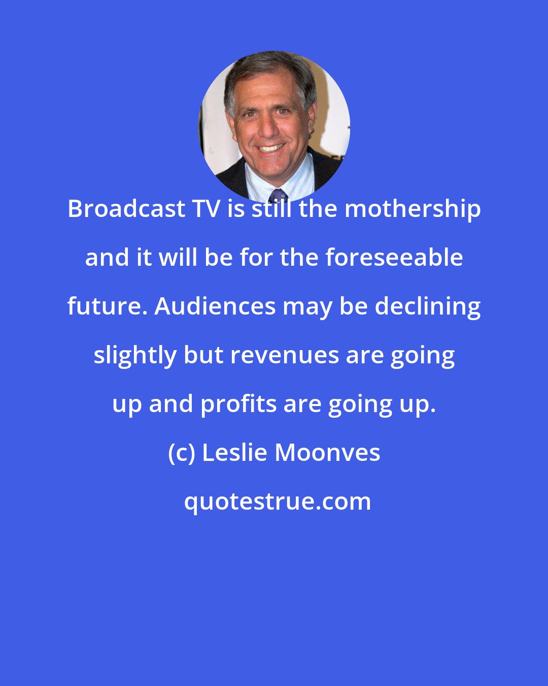 Leslie Moonves: Broadcast TV is still the mothership and it will be for the foreseeable future. Audiences may be declining slightly but revenues are going up and profits are going up.