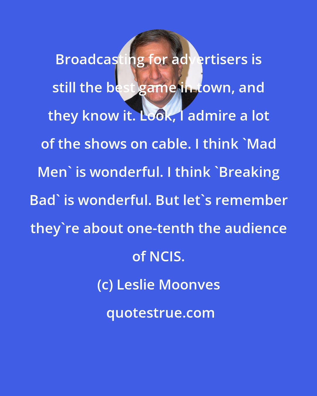 Leslie Moonves: Broadcasting for advertisers is still the best game in town, and they know it. Look, I admire a lot of the shows on cable. I think 'Mad Men' is wonderful. I think 'Breaking Bad' is wonderful. But let's remember they're about one-tenth the audience of NCIS.