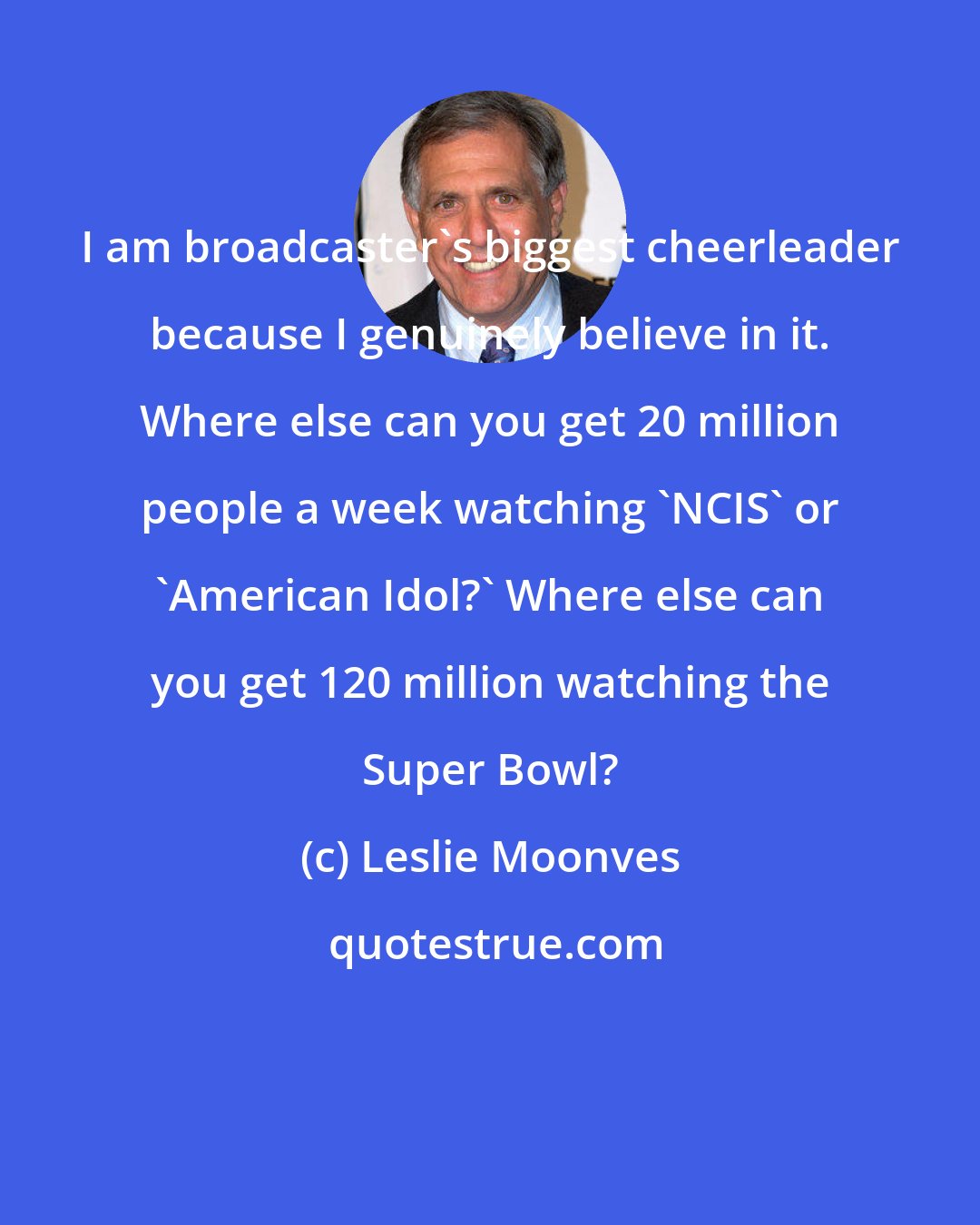Leslie Moonves: I am broadcaster's biggest cheerleader because I genuinely believe in it. Where else can you get 20 million people a week watching 'NCIS' or 'American Idol?' Where else can you get 120 million watching the Super Bowl?