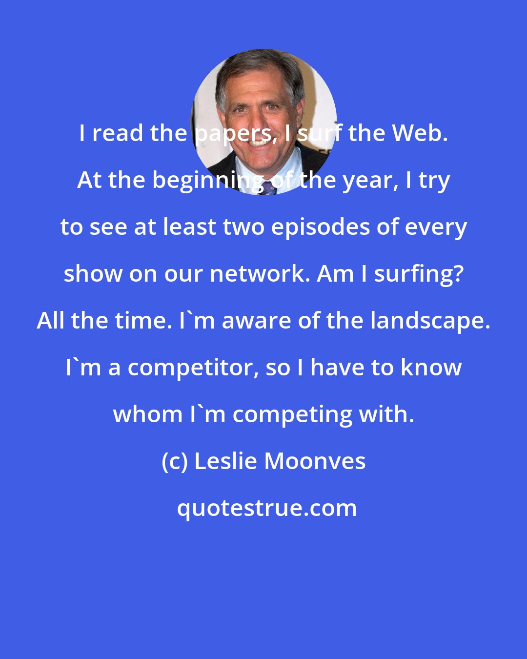 Leslie Moonves: I read the papers, I surf the Web. At the beginning of the year, I try to see at least two episodes of every show on our network. Am I surfing? All the time. I'm aware of the landscape. I'm a competitor, so I have to know whom I'm competing with.