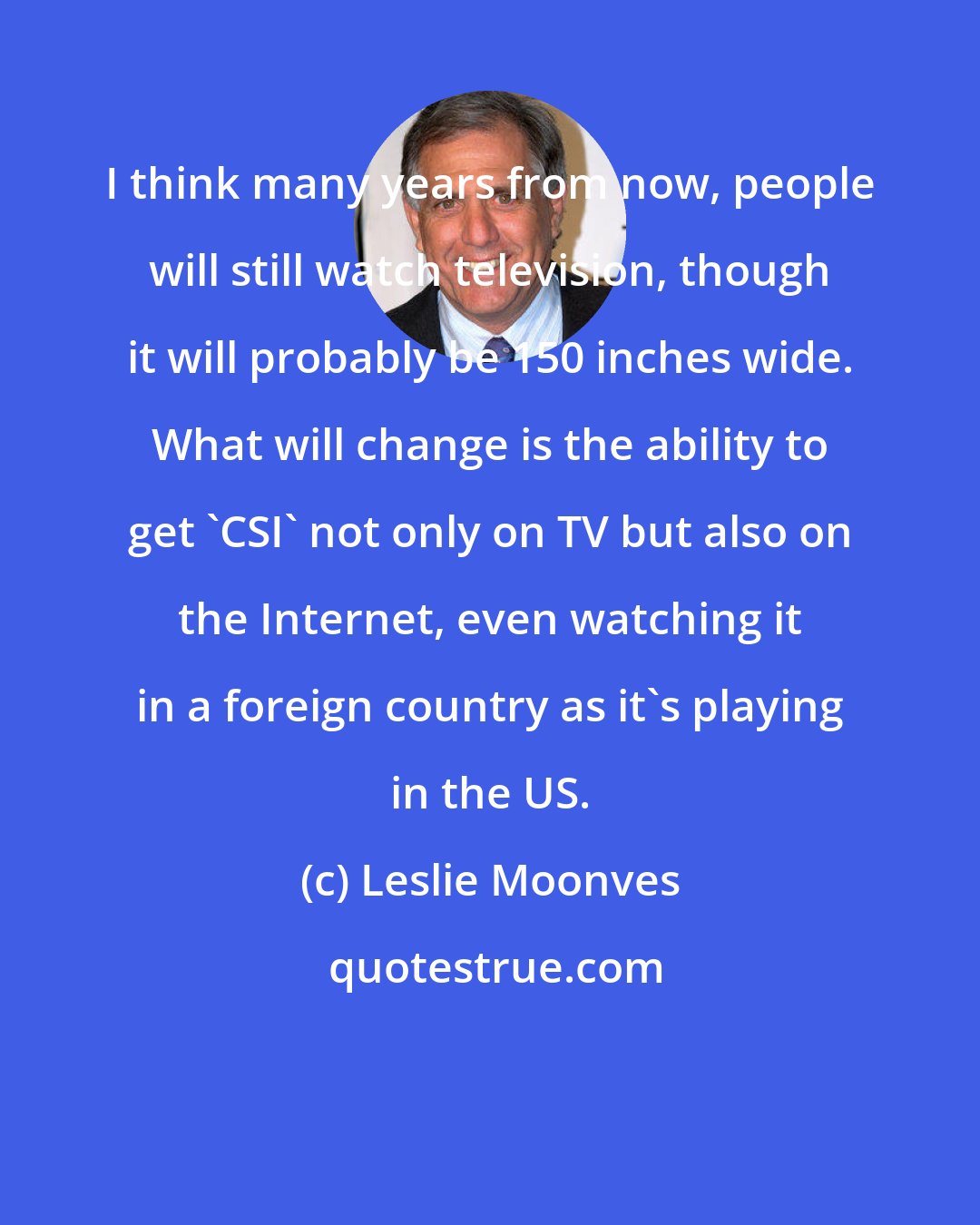 Leslie Moonves: I think many years from now, people will still watch television, though it will probably be 150 inches wide. What will change is the ability to get 'CSI' not only on TV but also on the Internet, even watching it in a foreign country as it's playing in the US.