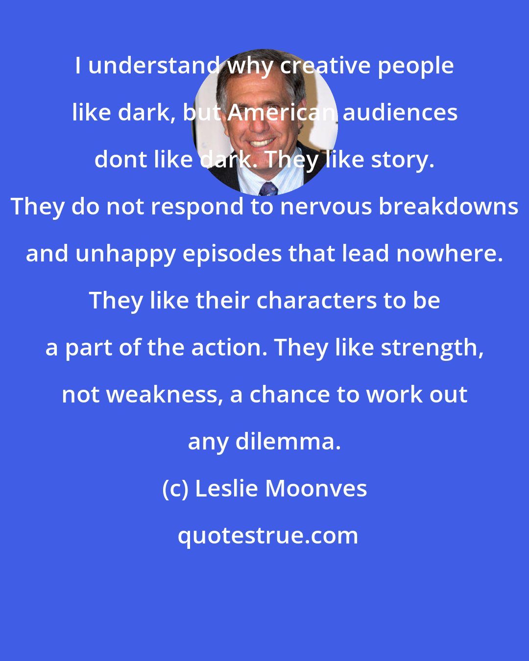 Leslie Moonves: I understand why creative people like dark, but American audiences dont like dark. They like story. They do not respond to nervous breakdowns and unhappy episodes that lead nowhere. They like their characters to be a part of the action. They like strength, not weakness, a chance to work out any dilemma.