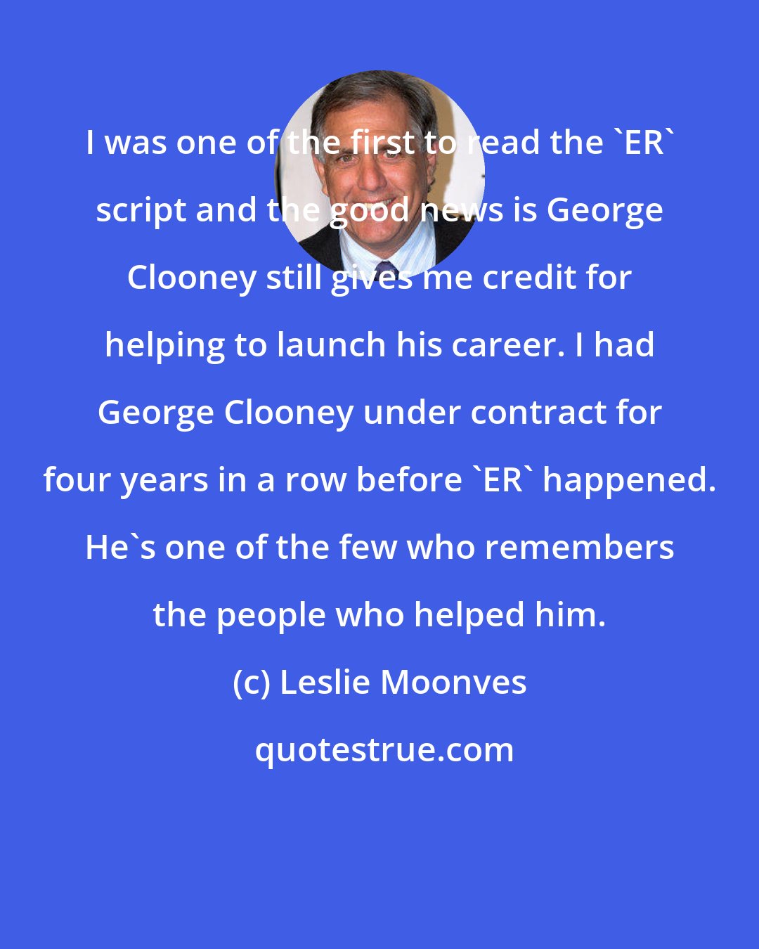 Leslie Moonves: I was one of the first to read the 'ER' script and the good news is George Clooney still gives me credit for helping to launch his career. I had George Clooney under contract for four years in a row before 'ER' happened. He's one of the few who remembers the people who helped him.