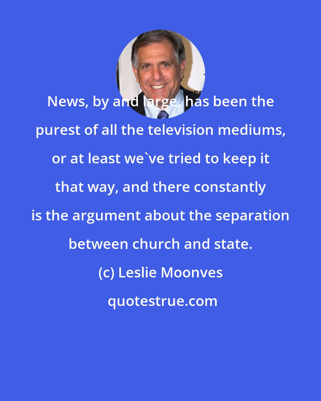 Leslie Moonves: News, by and large, has been the purest of all the television mediums, or at least we've tried to keep it that way, and there constantly is the argument about the separation between church and state.