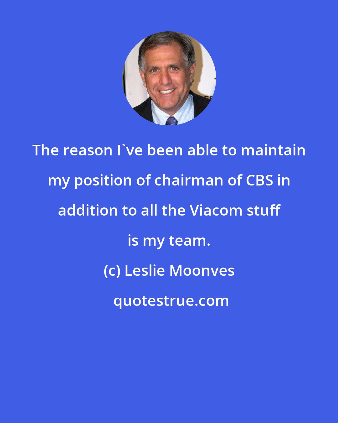 Leslie Moonves: The reason I've been able to maintain my position of chairman of CBS in addition to all the Viacom stuff is my team.