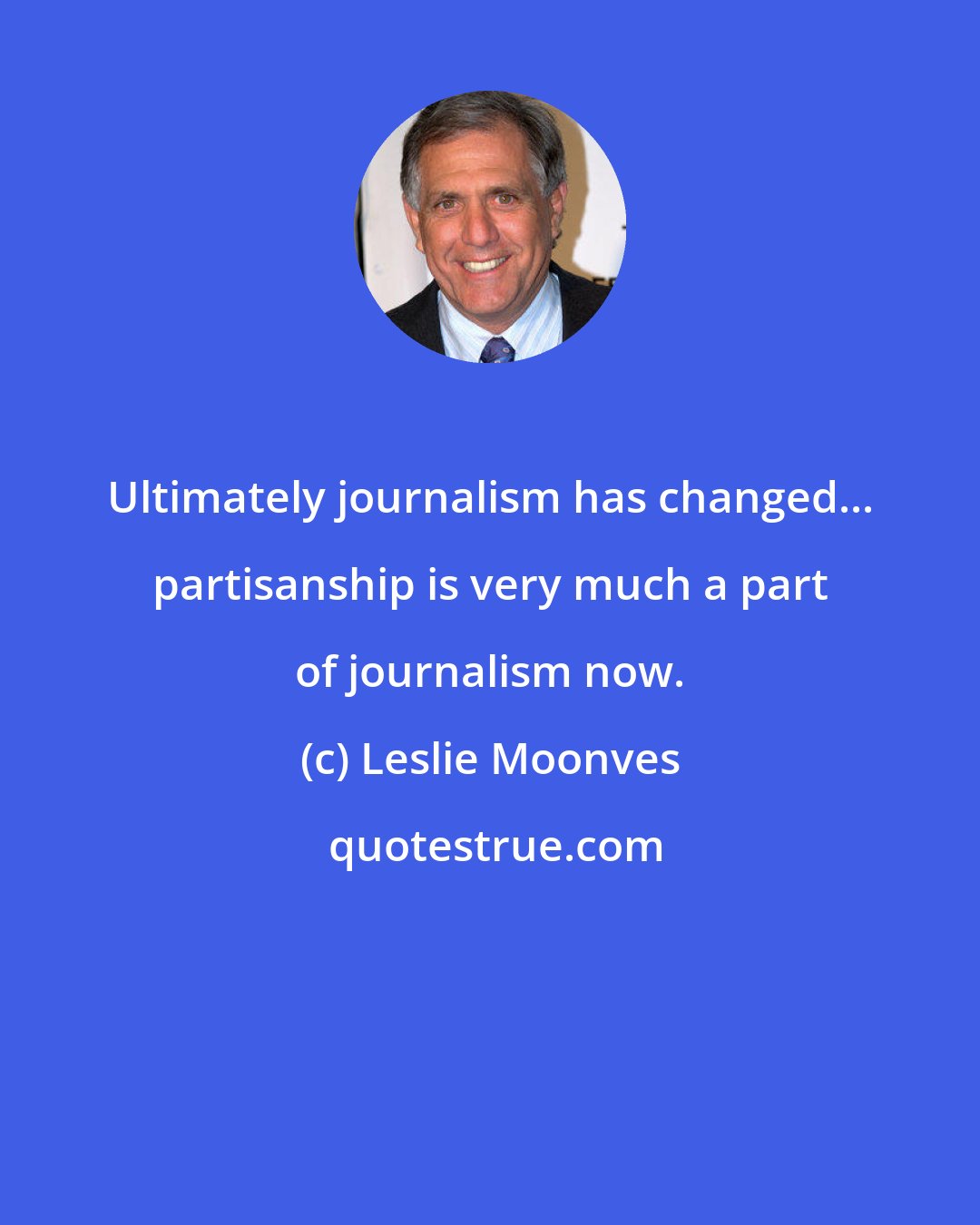Leslie Moonves: Ultimately journalism has changed... partisanship is very much a part of journalism now.