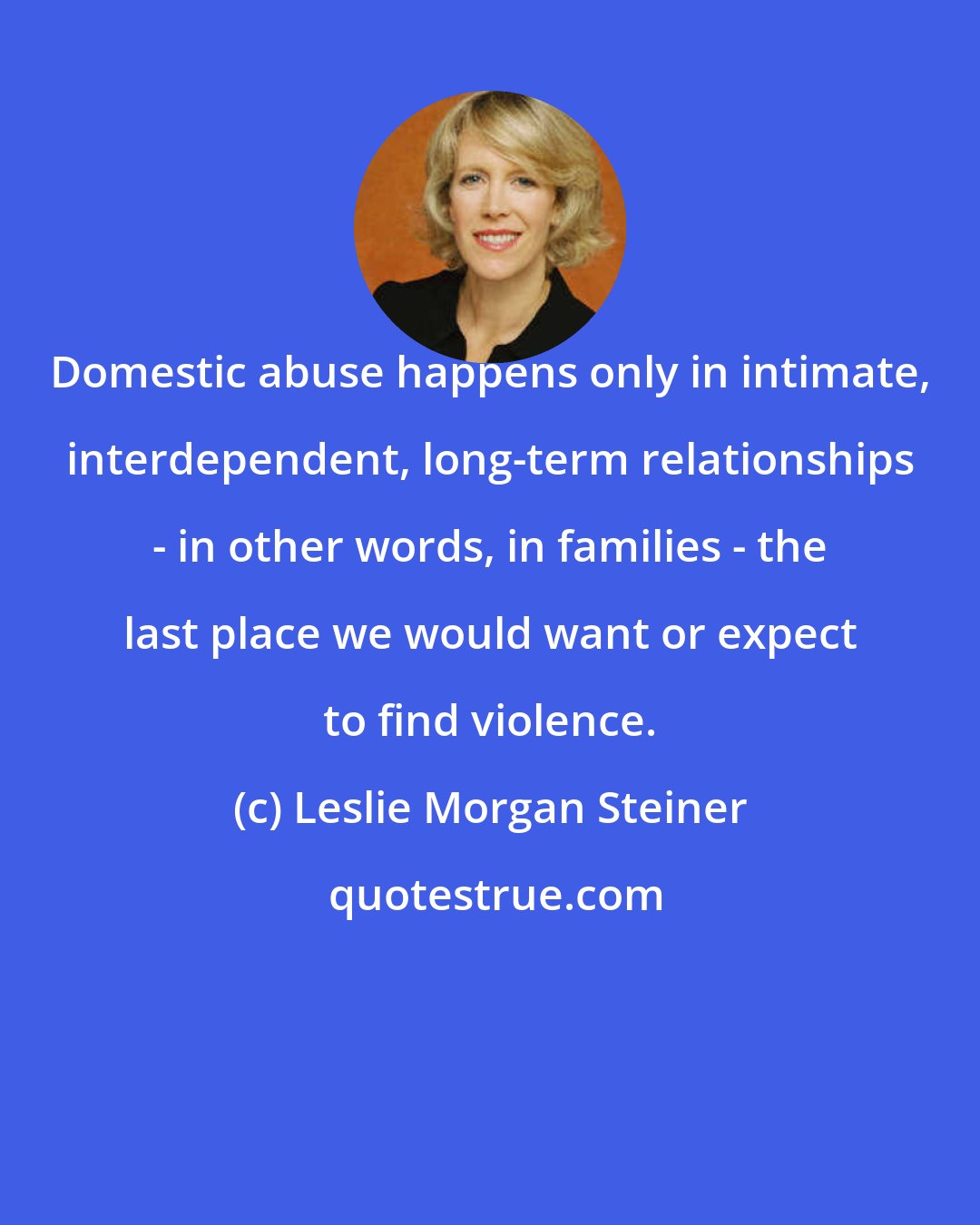 Leslie Morgan Steiner: Domestic abuse happens only in intimate, interdependent, long-term relationships - in other words, in families - the last place we would want or expect to find violence.