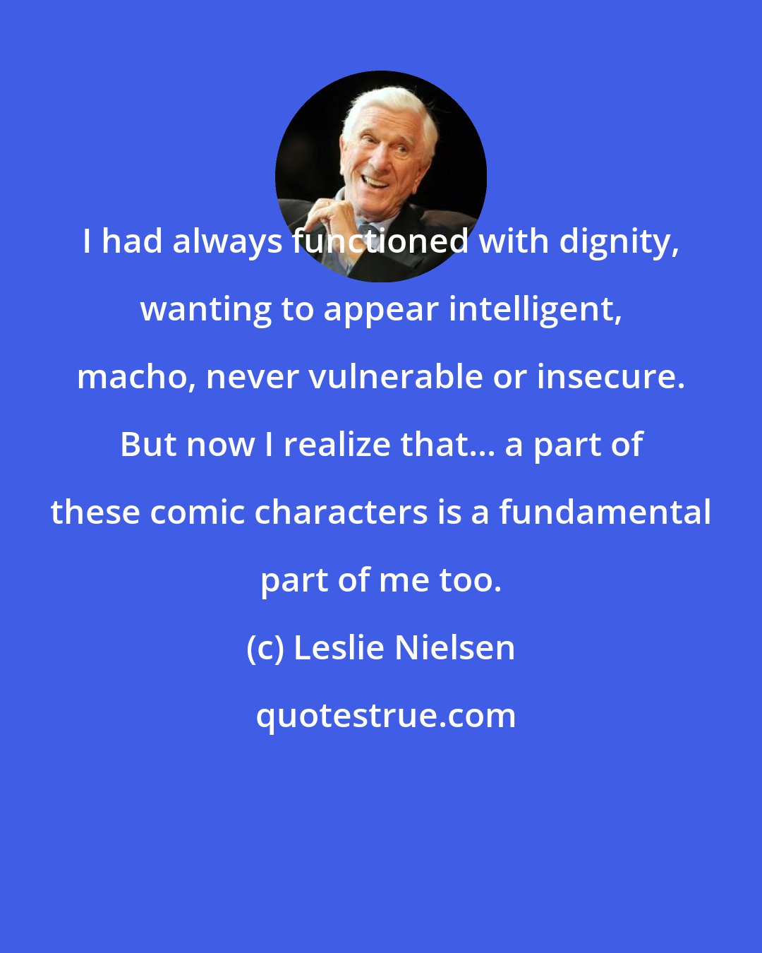 Leslie Nielsen: I had always functioned with dignity, wanting to appear intelligent, macho, never vulnerable or insecure. But now I realize that... a part of these comic characters is a fundamental part of me too.
