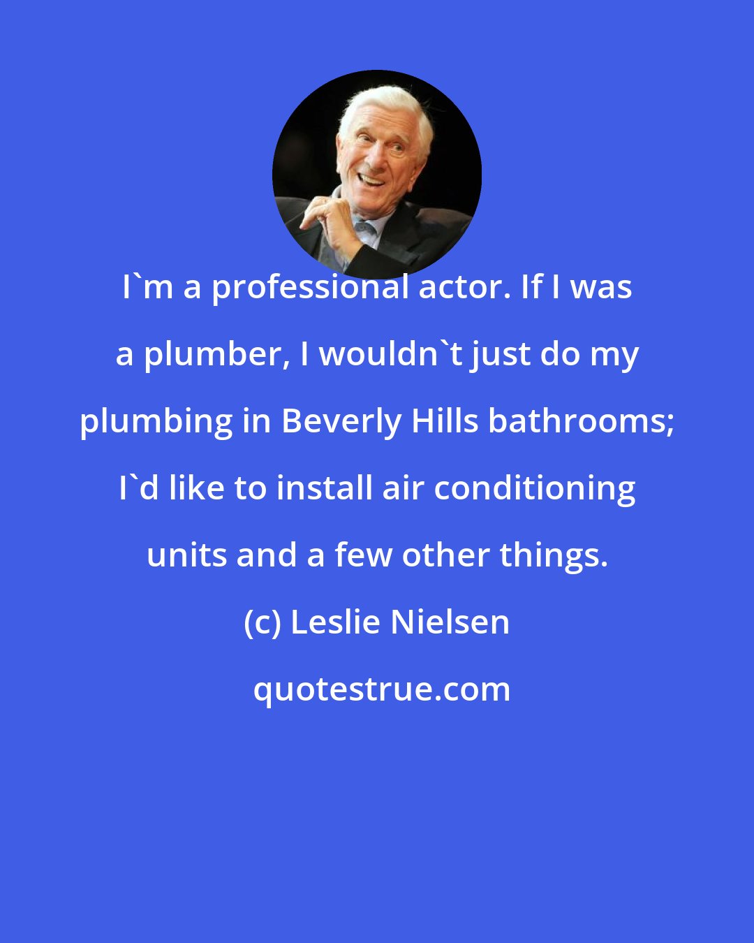 Leslie Nielsen: I'm a professional actor. If I was a plumber, I wouldn't just do my plumbing in Beverly Hills bathrooms; I'd like to install air conditioning units and a few other things.