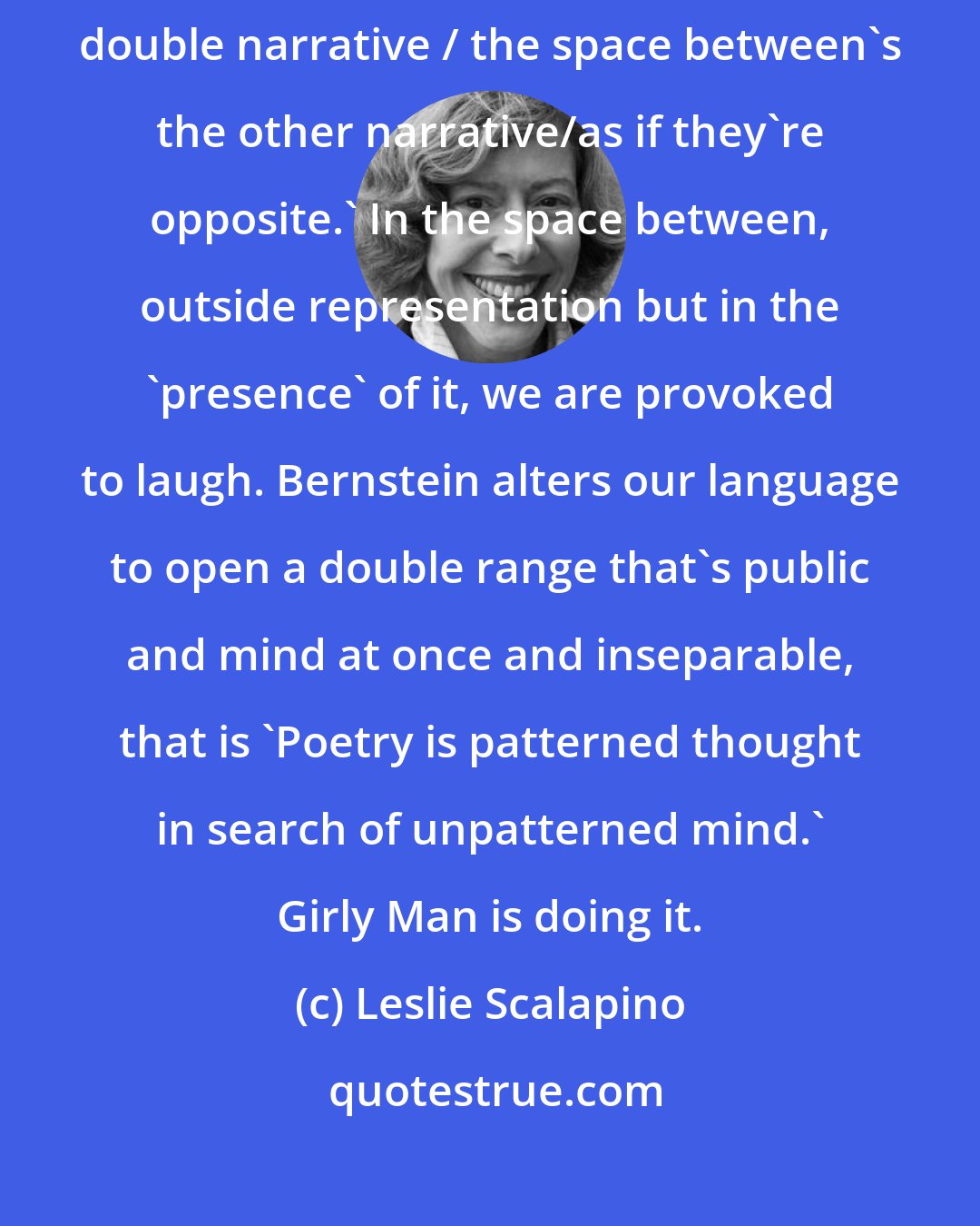 Leslie Scalapino: Charles Bernstein's pairs of jingles of 'public discourse' are 'simultaneous double narrative / the space between's the other narrative/as if they're opposite.' In the space between, outside representation but in the 'presence' of it, we are provoked to laugh. Bernstein alters our language to open a double range that's public and mind at once and inseparable, that is 'Poetry is patterned thought in search of unpatterned mind.' Girly Man is doing it.