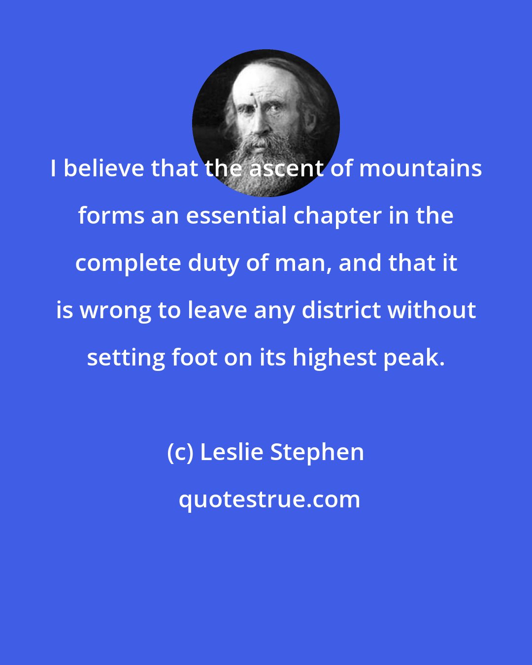 Leslie Stephen: I believe that the ascent of mountains forms an essential chapter in the complete duty of man, and that it is wrong to leave any district without setting foot on its highest peak.