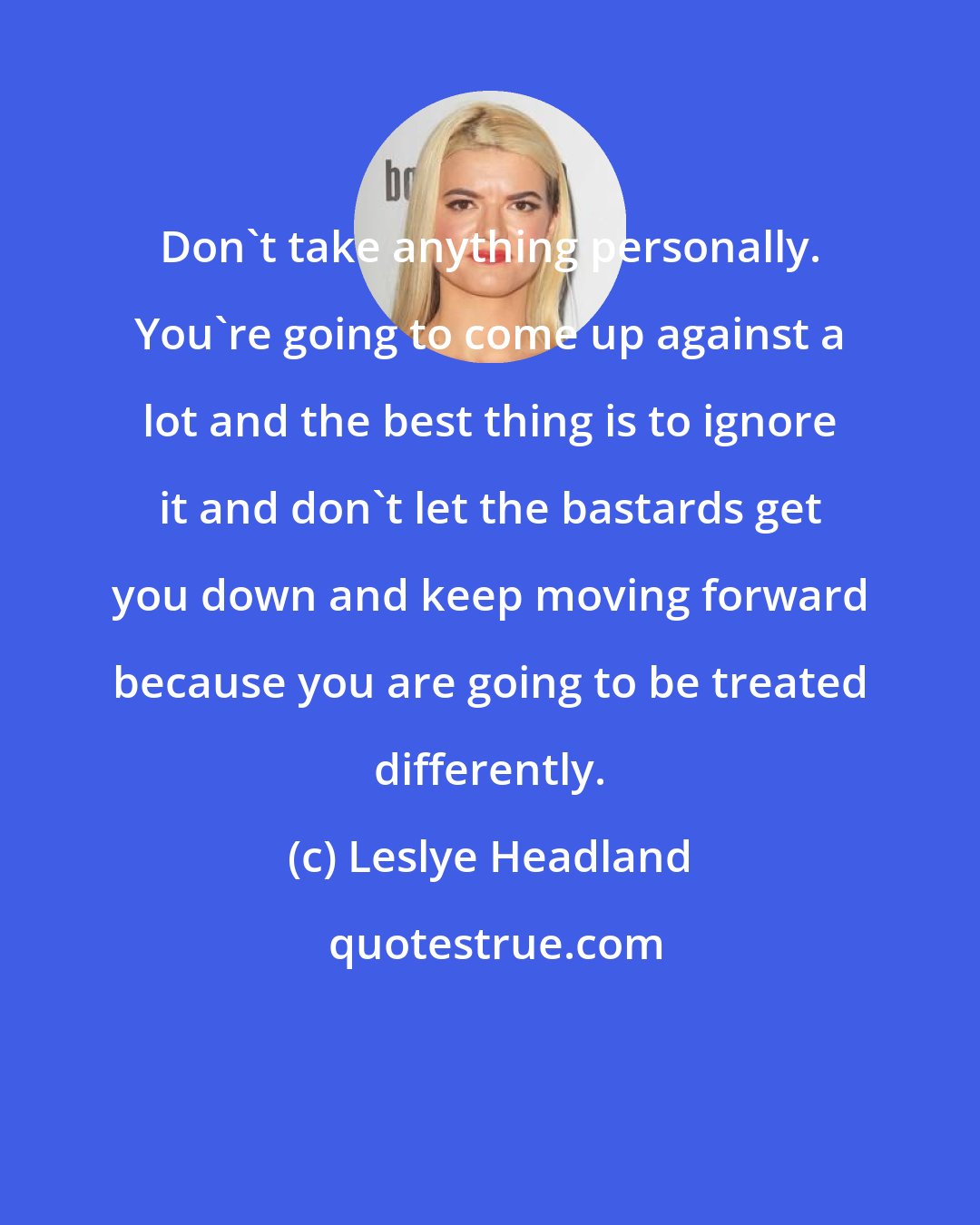 Leslye Headland: Don't take anything personally. You're going to come up against a lot and the best thing is to ignore it and don't let the bastards get you down and keep moving forward because you are going to be treated differently.