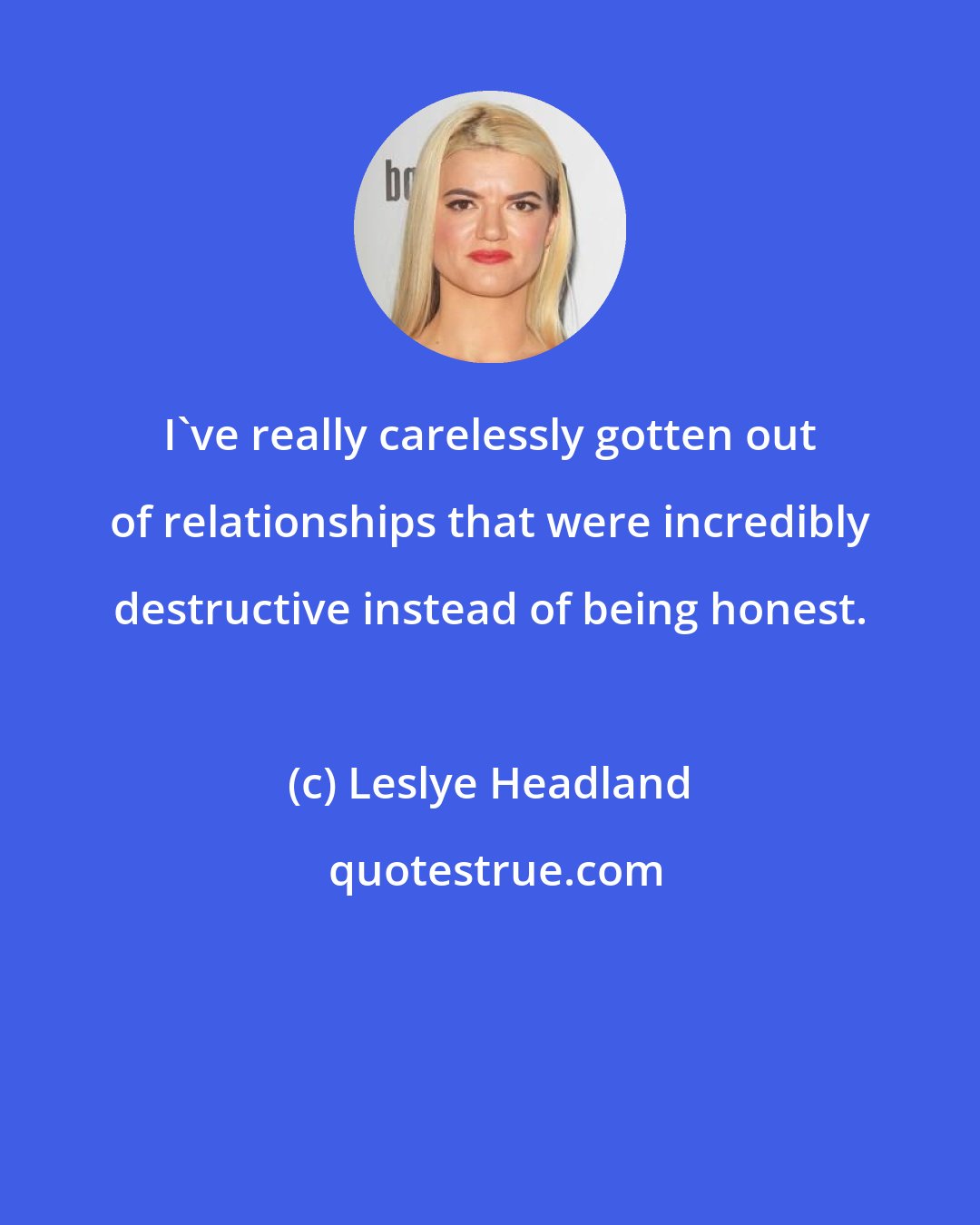 Leslye Headland: I've really carelessly gotten out of relationships that were incredibly destructive instead of being honest.