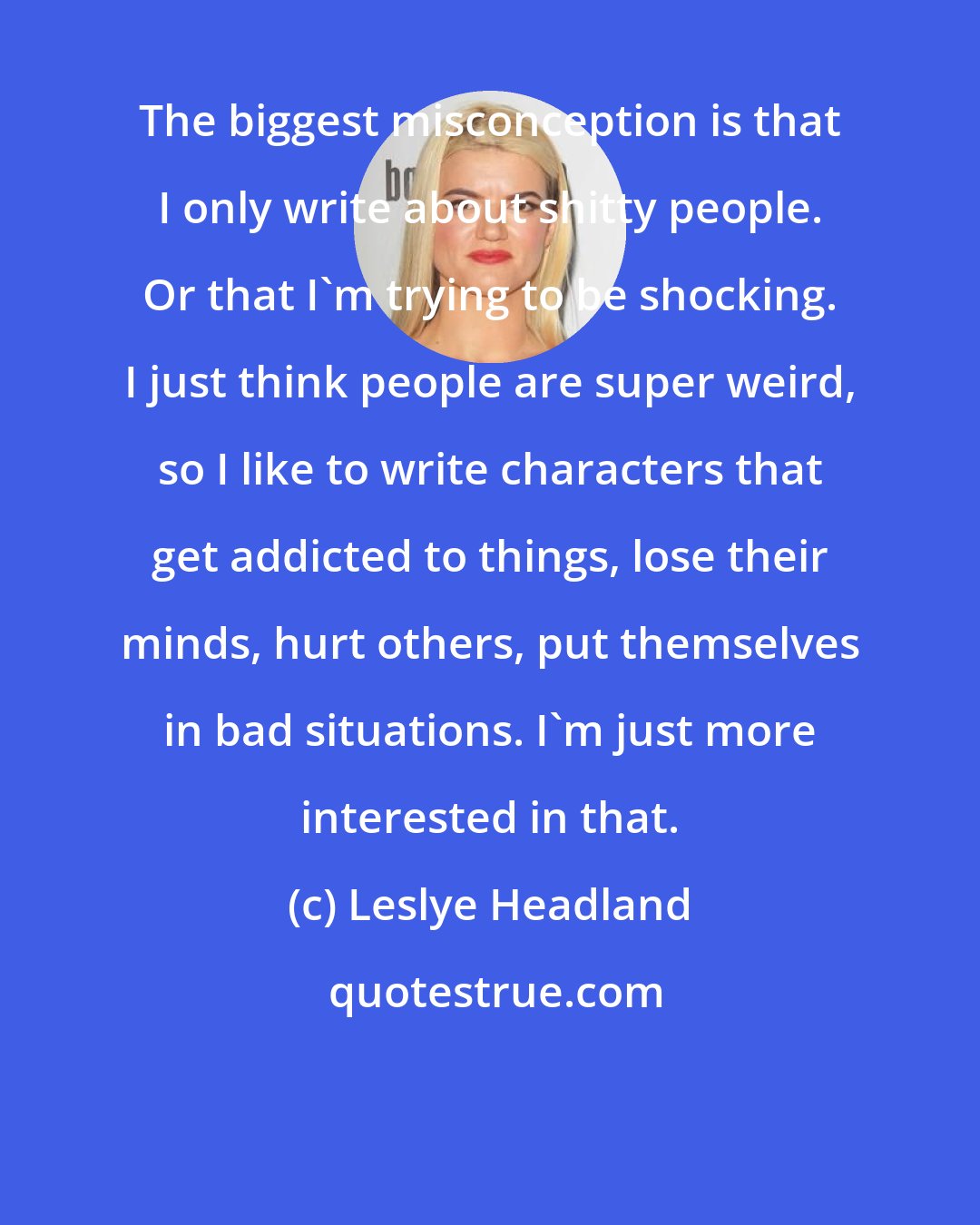 Leslye Headland: The biggest misconception is that I only write about shitty people. Or that I'm trying to be shocking. I just think people are super weird, so I like to write characters that get addicted to things, lose their minds, hurt others, put themselves in bad situations. I'm just more interested in that.