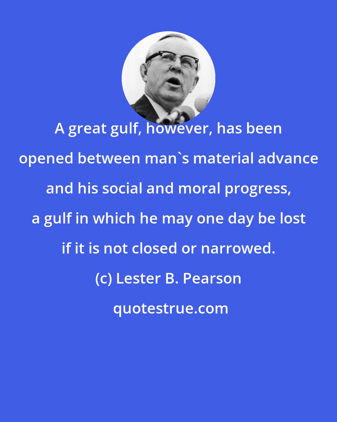 Lester B. Pearson: A great gulf, however, has been opened between man's material advance and his social and moral progress, a gulf in which he may one day be lost if it is not closed or narrowed.