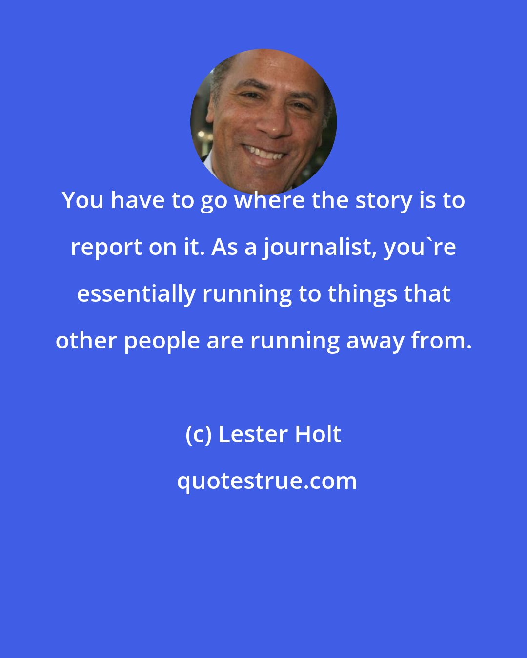 Lester Holt: You have to go where the story is to report on it. As a journalist, you're essentially running to things that other people are running away from.